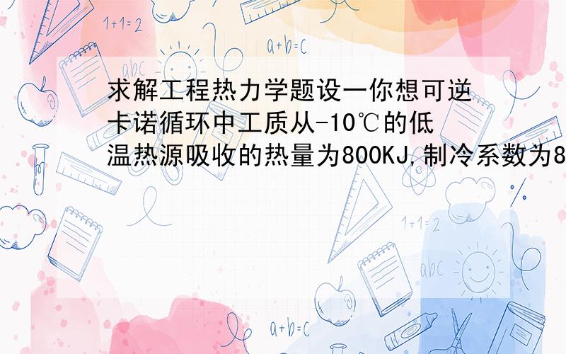 求解工程热力学题设一你想可逆卡诺循环中工质从-10℃的低温热源吸收的热量为800KJ,制冷系数为8.5,试求：（1）工质