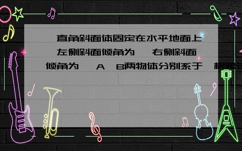 一直角斜面体固定在水平地面上,左侧斜面倾角为 ,右侧斜面倾角为 ,A、B两物体分别系于一根跨过定滑轮的轻绳两端且分置于斜