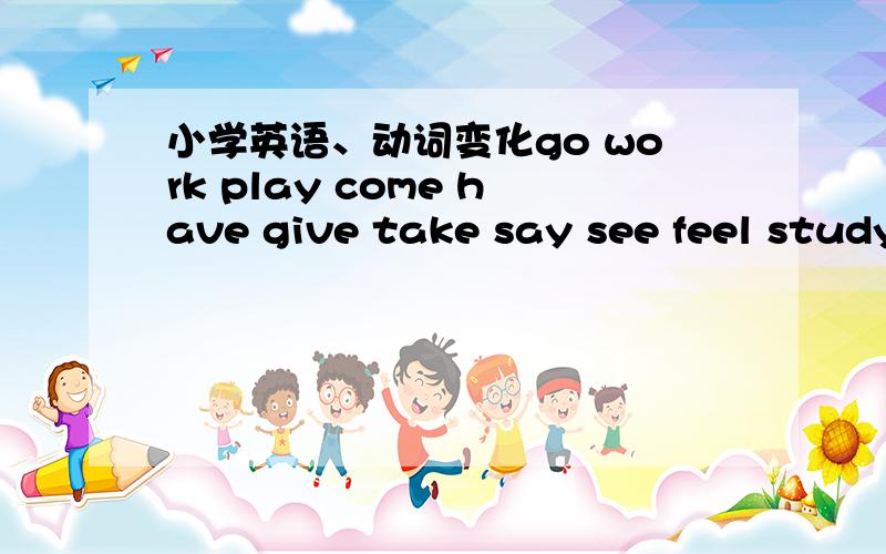 小学英语、动词变化go work play come have give take say see feel study