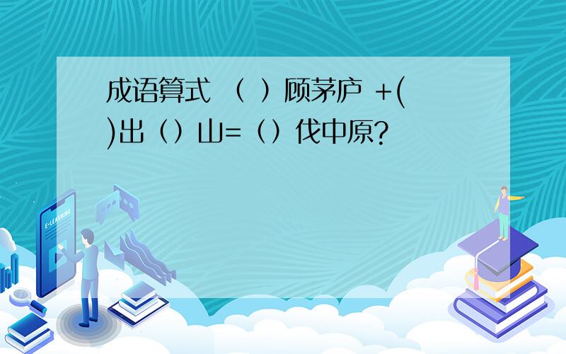 成语算式 （ ）顾茅庐 +()出（）山=（）伐中原?