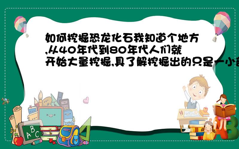 如何挖掘恐龙化石我知道个地方,从40年代到80年代人们就开始大量挖掘,具了解挖掘出的只是一小部分.想寻找懂考古（化石）方