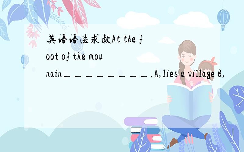 英语语法求救At the foot of the mounain________.A,lies a village B,