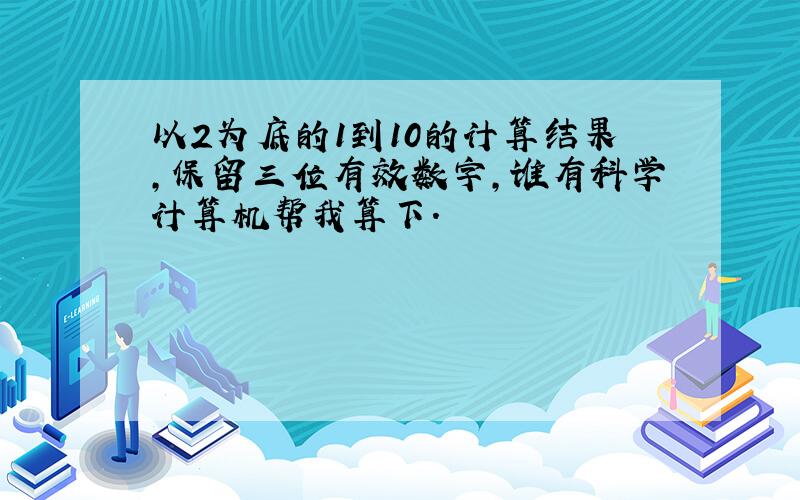 以2为底的1到10的计算结果,保留三位有效数字,谁有科学计算机帮我算下.