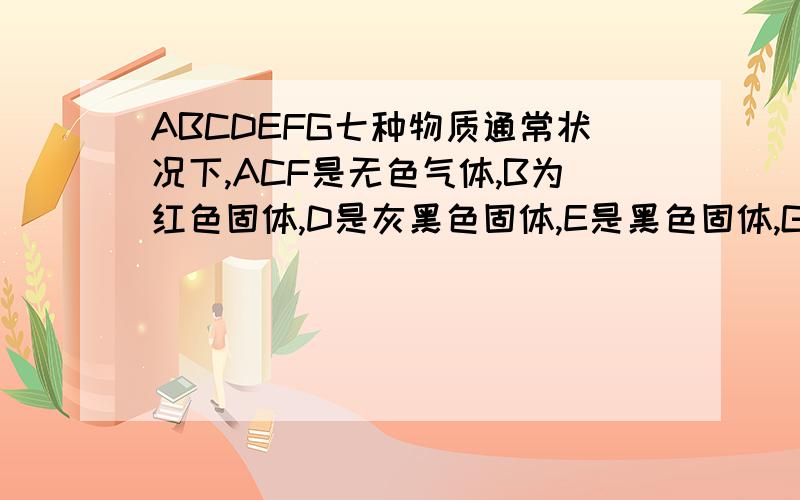 ABCDEFG七种物质通常状况下,ACF是无色气体,B为红色固体,D是灰黑色固体,E是黑色固体,G为液体