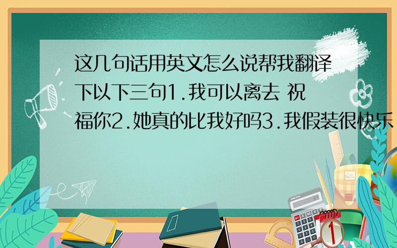 这几句话用英文怎么说帮我翻译下以下三句1.我可以离去 祝福你2.她真的比我好吗3.我假装很快乐