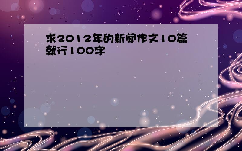 求2012年的新闻作文10篇就行100字