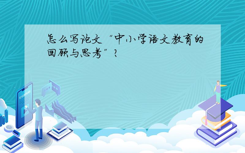 怎么写论文“中小学语文教育的回顾与思考”?