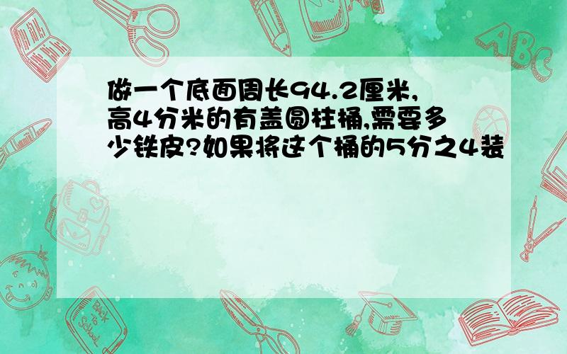 做一个底面周长94.2厘米,高4分米的有盖圆柱桶,需要多少铁皮?如果将这个桶的5分之4装