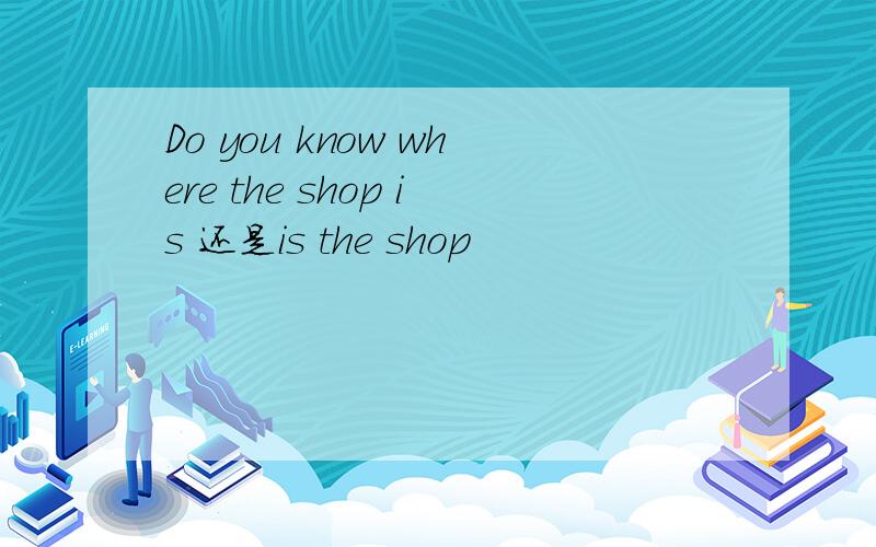 Do you know where the shop is 还是is the shop