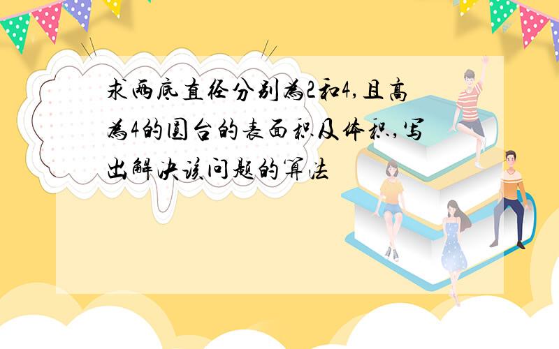 求两底直径分别为2和4,且高为4的圆台的表面积及体积,写出解决该问题的算法