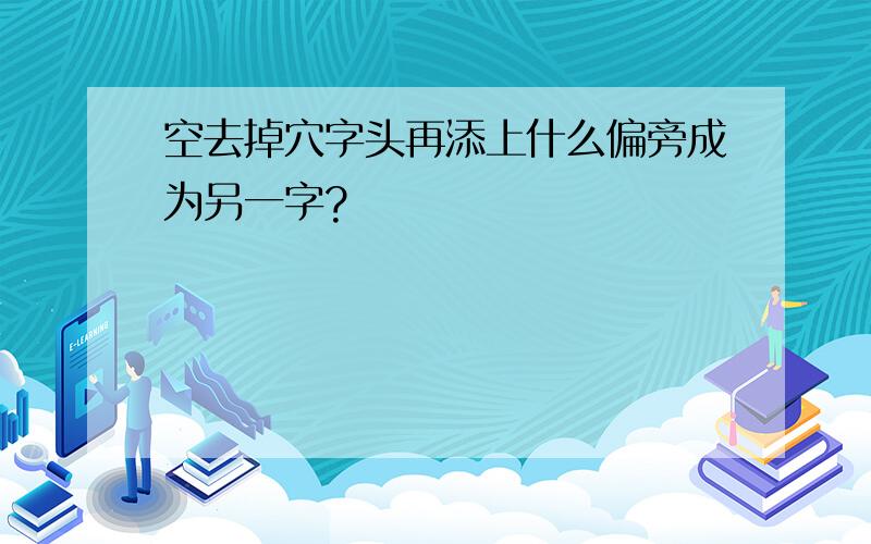 空去掉穴字头再添上什么偏旁成为另一字?