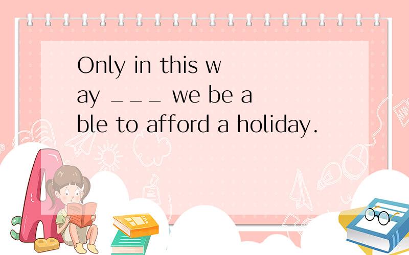 Only in this way ___ we be able to afford a holiday.