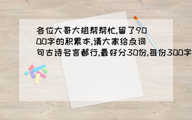 各位大哥大姐帮帮忙,留了9000字的积累本,请大家给点词句古诗名言都行,最好分30份,每份300字,谢