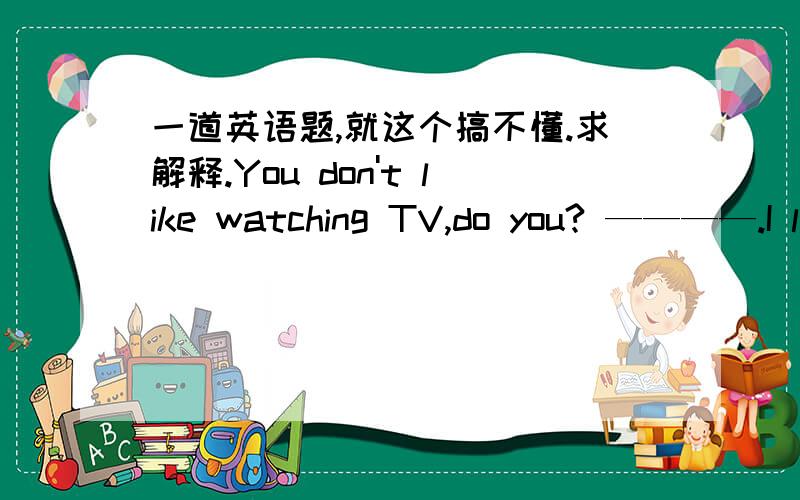 一道英语题,就这个搞不懂.求解释.You don't like watching TV,do you? ————.I l