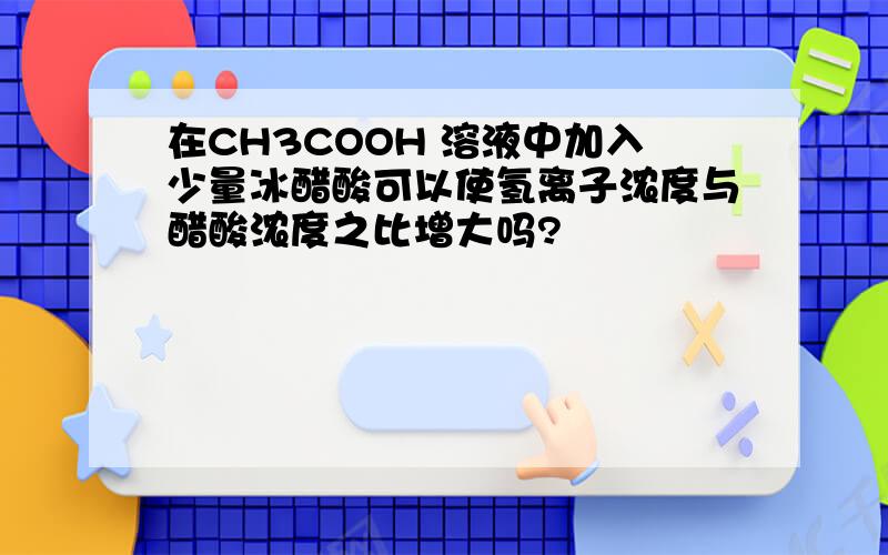 在CH3COOH 溶液中加入少量冰醋酸可以使氢离子浓度与醋酸浓度之比增大吗?