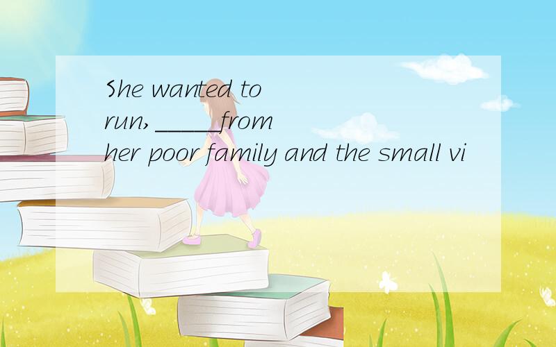 She wanted to run,_____from her poor family and the small vi