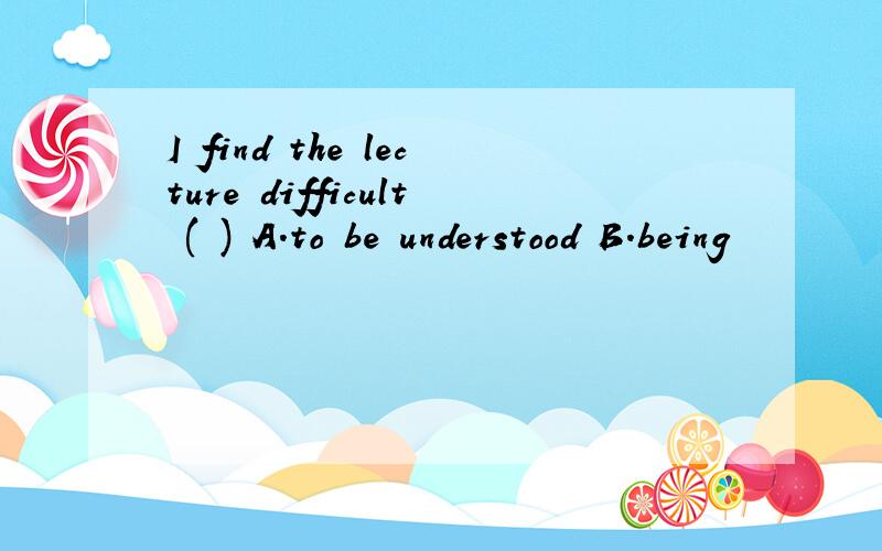 I find the lecture difficult ( ) A.to be understood B.being