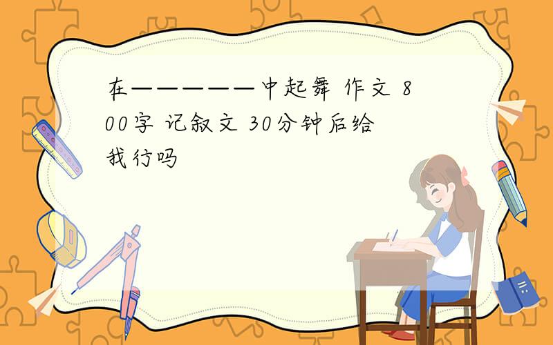 在—————中起舞 作文 800字 记叙文 30分钟后给我行吗