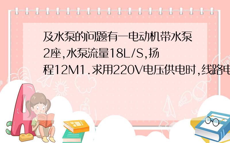 及水泵的问题有一电动机带水泵2座,水泵流量18L/S,扬程12M1.求用220V电压供电时,线路电流及配线线径,并画出配