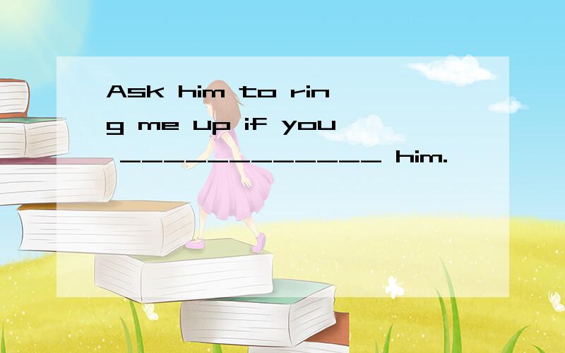 Ask him to ring me up if you ____________ him.