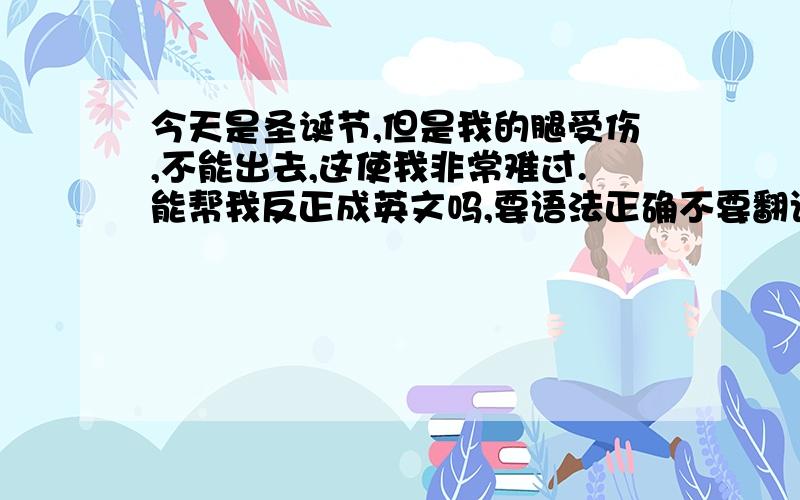 今天是圣诞节,但是我的腿受伤,不能出去,这使我非常难过.能帮我反正成英文吗,要语法正确不要翻译器翻译的