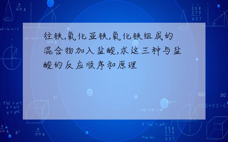 往铁,氧化亚铁,氧化铁组成的混合物加入盐酸,求这三种与盐酸的反应顺序和原理