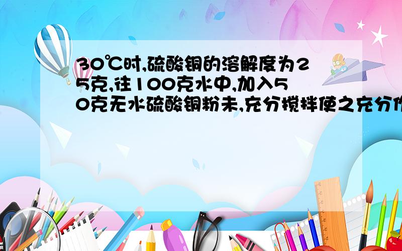 30℃时,硫酸铜的溶解度为25克,往100克水中,加入50克无水硫酸铜粉未,充分搅拌使之充分作用,温度保持30