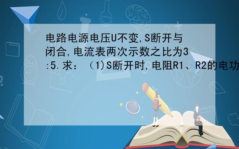 电路电源电压U不变,S断开与闭合,电流表两次示数之比为3:5.求：（1)S断开时,电阻R1、R2的电功率之比；