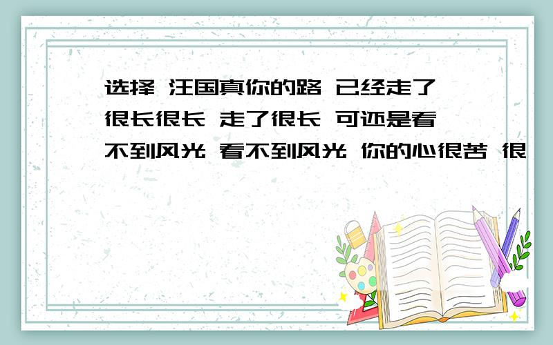 选择 汪国真你的路 已经走了很长很长 走了很长 可还是看不到风光 看不到风光 你的心很苦 很彷徨 没有风帆的船 不比死了