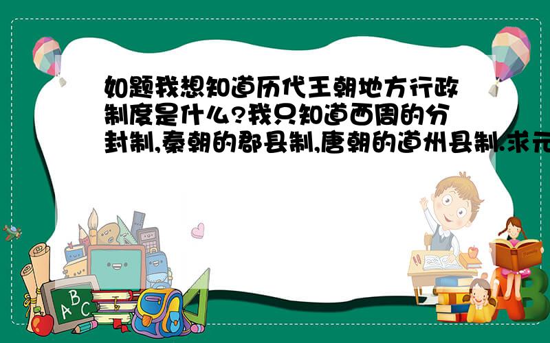 如题我想知道历代王朝地方行政制度是什么?我只知道西周的分封制,秦朝的郡县制,唐朝的道州县制.求元朝,明清,宋朝,商朝的地