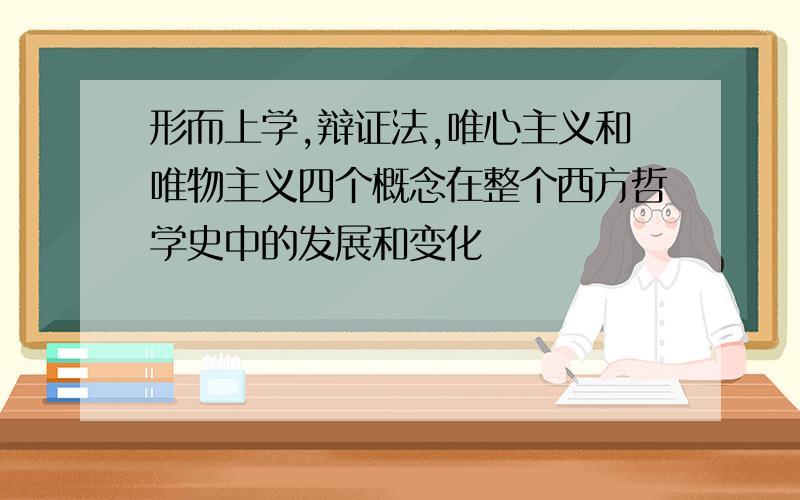 形而上学,辩证法,唯心主义和唯物主义四个概念在整个西方哲学史中的发展和变化