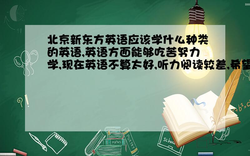 北京新东方英语应该学什么种类的英语,英语方面能够吃苦努力学,现在英语不算太好,听力阅读较差,希望能够迅速提高英语成绩,y