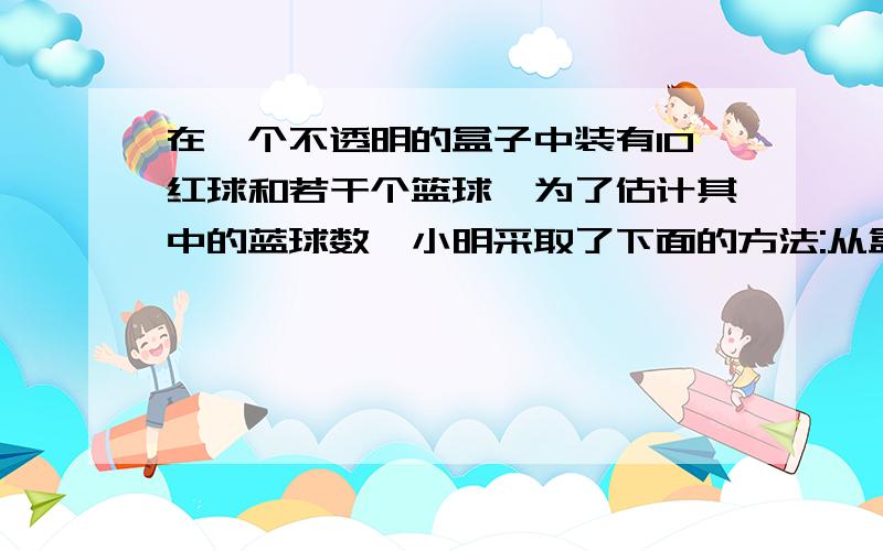 在一个不透明的盒子中装有10红球和若干个篮球,为了估计其中的蓝球数,小明采取了下面的方法:从盒子中随意摸出一球,记下颜色