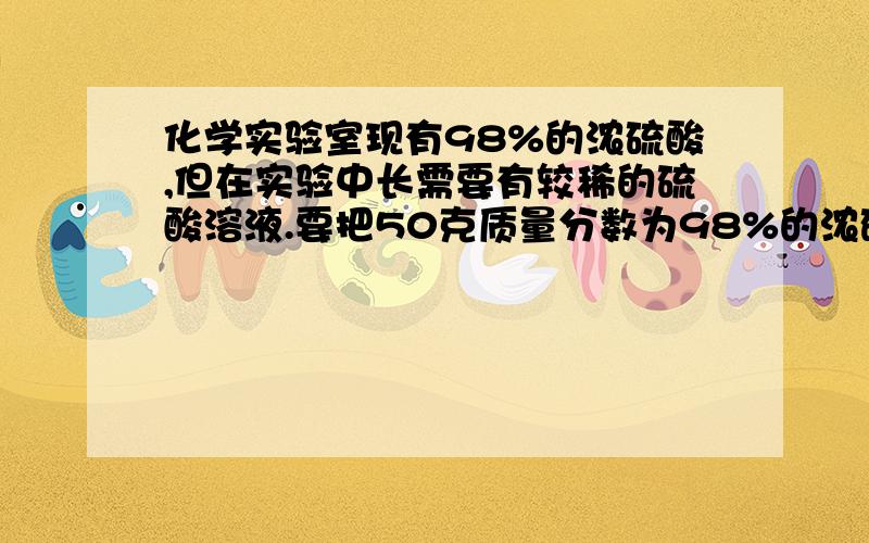 化学实验室现有98%的浓硫酸,但在实验中长需要有较稀的硫酸溶液.要把50克质量分数为98%的浓硫酸稀释为质量分数为20%