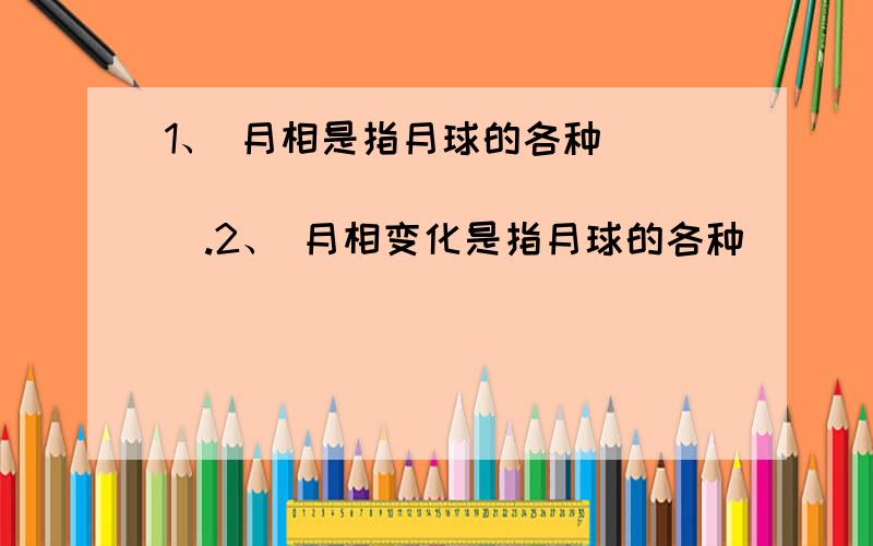 1、 月相是指月球的各种_________________.2、 月相变化是指月球的各种________________