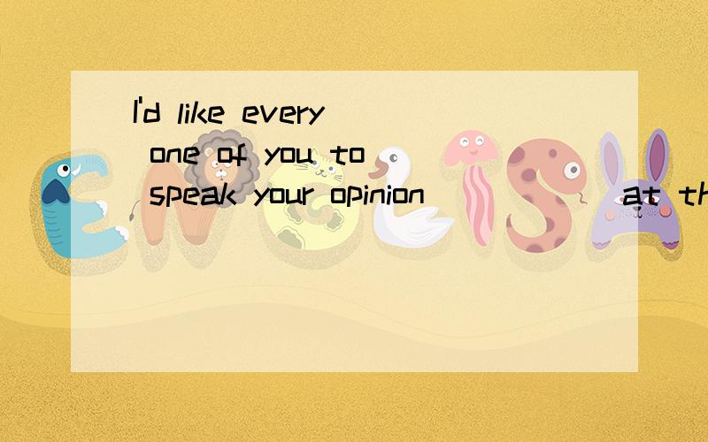 I'd like every one of you to speak your opinion _____ at the