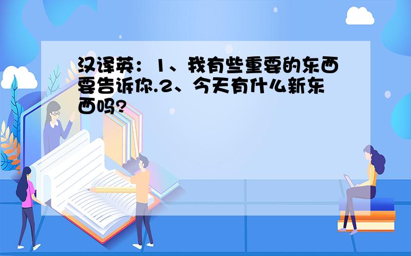 汉译英：1、我有些重要的东西要告诉你.2、今天有什么新东西吗?