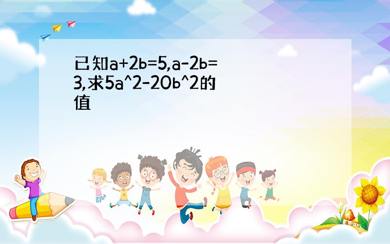 已知a+2b=5,a-2b=3,求5a^2-20b^2的值