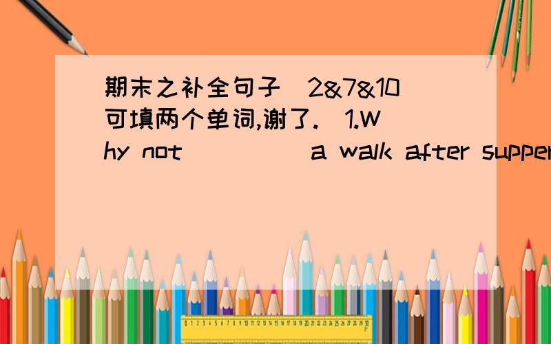 期末之补全句子（2&7&10可填两个单词,谢了.）1.Why not ____ a walk after supper?