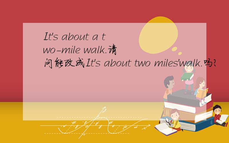 It's about a two-mile walk.请问能改成It's about two miles'walk.吗?