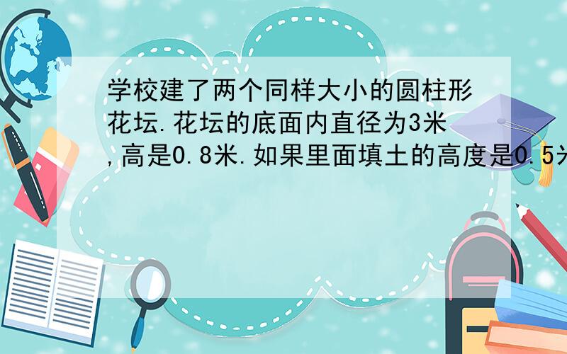 学校建了两个同样大小的圆柱形花坛.花坛的底面内直径为3米,高是0.8米.如果里面填土的高度是0.5米,两个花坛一共需要填