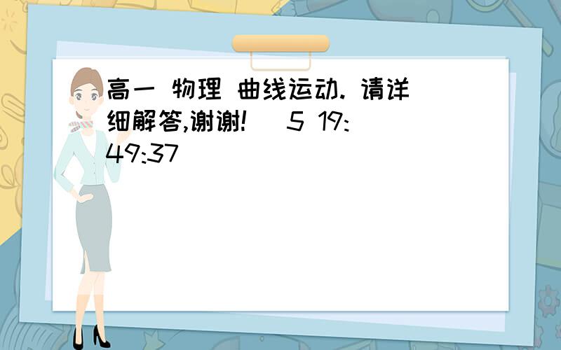 高一 物理 曲线运动. 请详细解答,谢谢! (5 19:49:37)