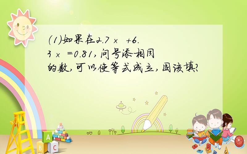 （1）如果在2.7× +6.3× =0.81,问号添相同的数,可以使等式成立,因该填?