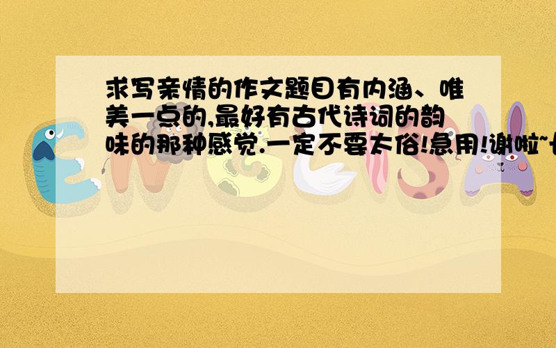 求写亲情的作文题目有内涵、唯美一点的,最好有古代诗词的韵味的那种感觉.一定不要太俗!急用!谢啦~长辈的亲情。急急急！