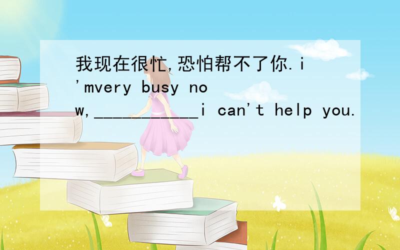 我现在很忙,恐怕帮不了你.i'mvery busy now,___________i can't help you.