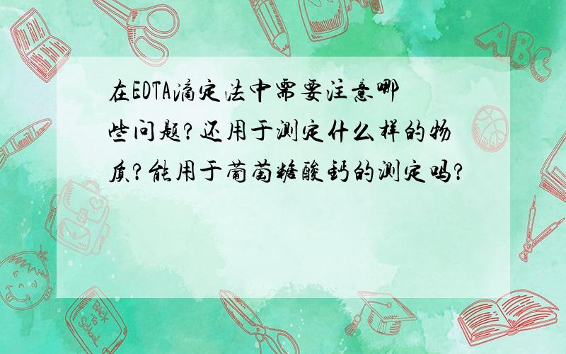 在EDTA滴定法中需要注意哪些问题?还用于测定什么样的物质?能用于葡萄糖酸钙的测定吗?