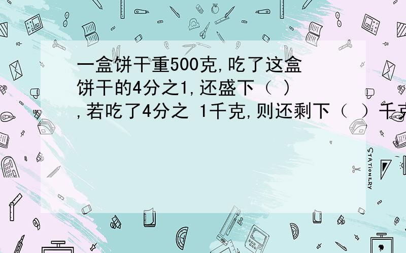 一盒饼干重500克,吃了这盒饼干的4分之1,还盛下（ ),若吃了4分之 1千克,则还剩下（ ）千克