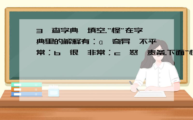 3、查字典,填空.“怪”在字典里的解释有：ɑ、奇异,不平常；b、很,非常；c、怒,责备.下面“怪”字应取哪一种解释?（只