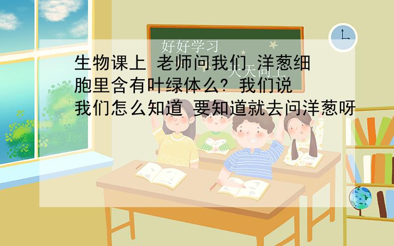 生物课上 老师问我们 洋葱细胞里含有叶绿体么? 我们说 我们怎么知道 要知道就去问洋葱呀