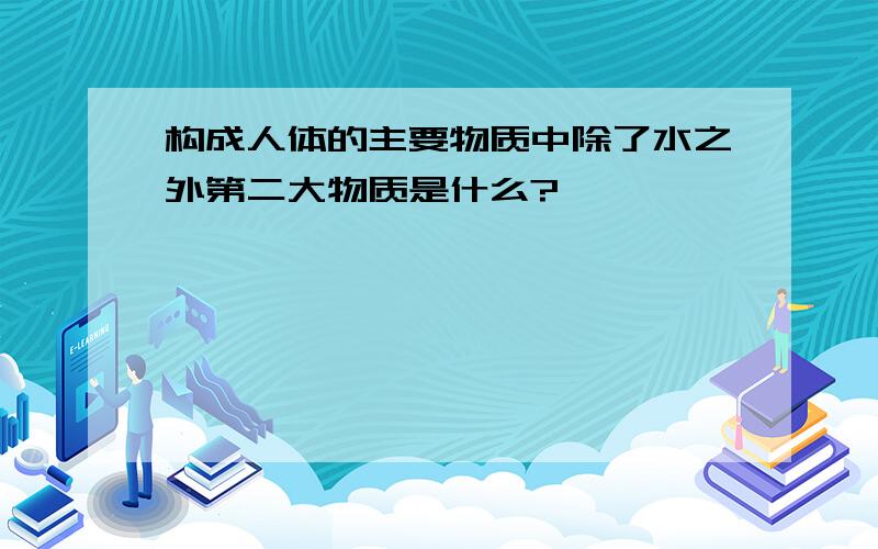 构成人体的主要物质中除了水之外第二大物质是什么?